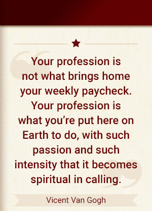 Your profession is not what brings home your weekly paycheck. Your profession is what you're put here on earth to do. With such passion and such intensity that it becomes spiritual in calling. - Vincent Van Gogh