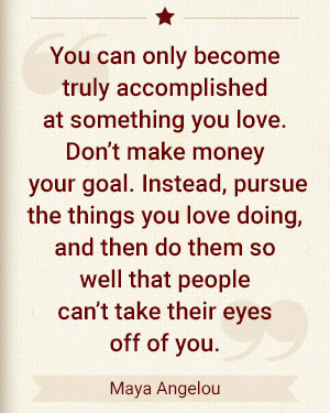You can only become truly accomplished at something you love. Don't make money your goal. Instead, pursue the thing you love doing, and then do them so well that people can't take their eyes off of you. - Maya Angelou